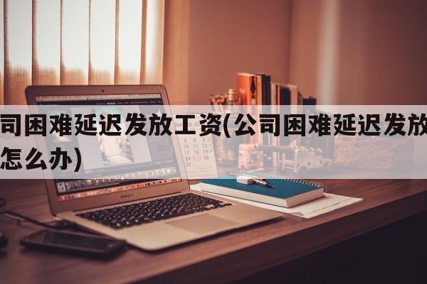 公司困难延迟发放工资(公司困难延迟发放工资怎么办)