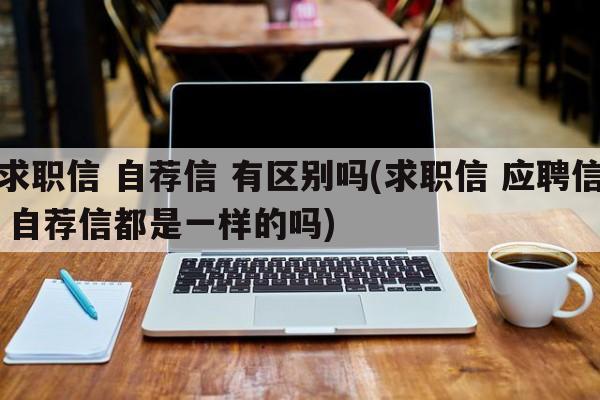 求职信 自荐信 有区别吗(求职信 应聘信 自荐信都是一样的吗)